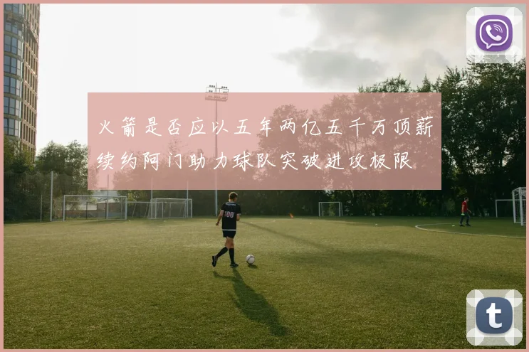 火箭是否应以五年两亿五千万顶薪续约阿门助力球队突破进攻极限